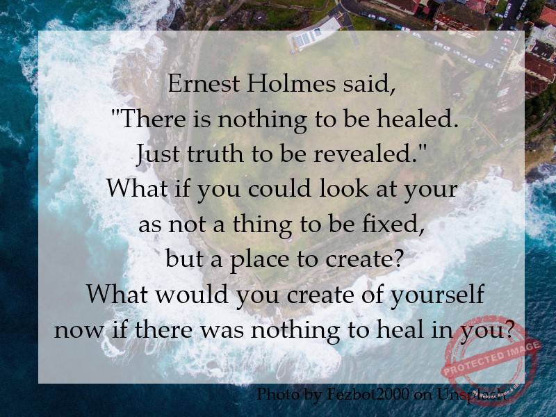 Ernest Holmes said, "There is nothing to be healed. Just truth to be revealed." What if you could look at your life as not a thing to be fixed, but a place to create? What would you create of yourself now if there was nothing to heal in you?